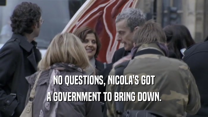 NO QUESTIONS, NICOLA'S GOT A GOVERNMENT TO BRING DOWN. 