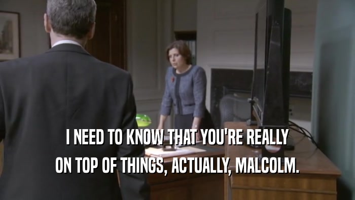 I NEED TO KNOW THAT YOU'RE REALLY ON TOP OF THINGS, ACTUALLY, MALCOLM. 