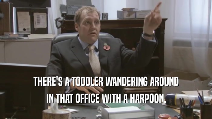 THERE'S A TODDLER WANDERING AROUND IN THAT OFFICE WITH A HARPOON. 