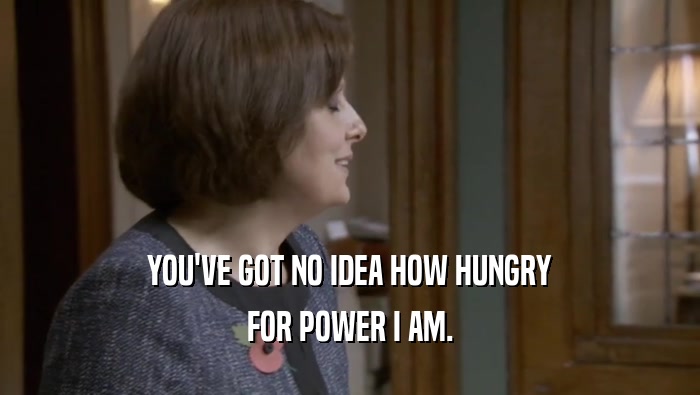 YOU'VE GOT NO IDEA HOW HUNGRY FOR POWER I AM. 