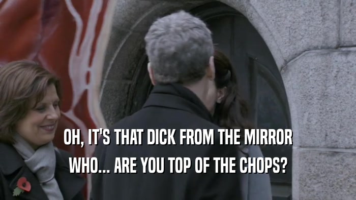 OH, IT'S THAT DICK FROM THE MIRROR WHO... ARE YOU TOP OF THE CHOPS? 