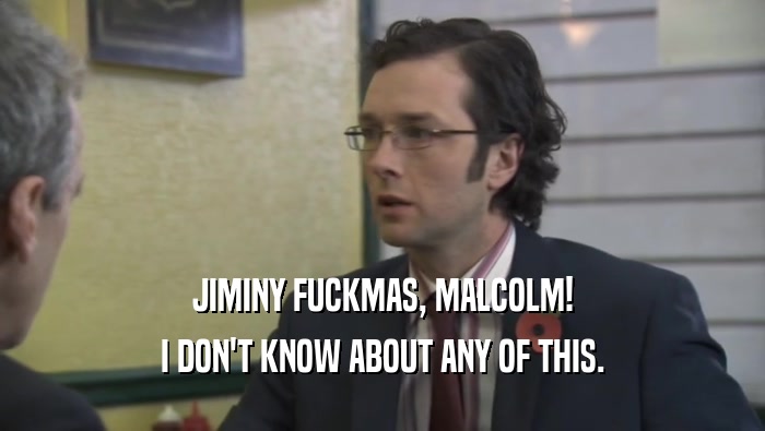JIMINY FUCKMAS, MALCOLM! I DON'T KNOW ABOUT ANY OF THIS. 