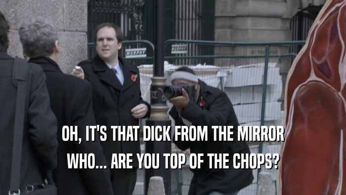 OH, IT'S THAT DICK FROM THE MIRROR WHO... ARE YOU TOP OF THE CHOPS? 