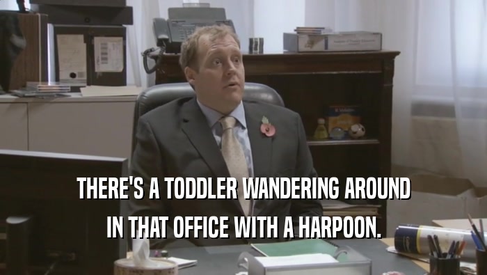 THERE'S A TODDLER WANDERING AROUND IN THAT OFFICE WITH A HARPOON. 
