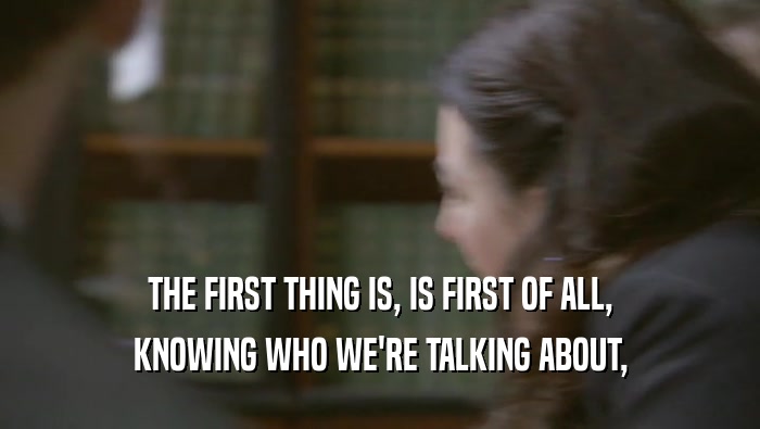 THE FIRST THING IS, IS FIRST OF ALL, KNOWING WHO WE'RE TALKING ABOUT, 
