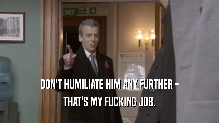 DON'T HUMILIATE HIM ANY FURTHER - THAT'S MY FUCKING JOB. 