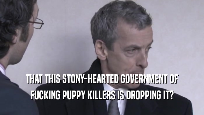 THAT THIS STONY-HEARTED GOVERNMENT OF
 FUCKING PUPPY KILLERS IS DROPPING IT?
 