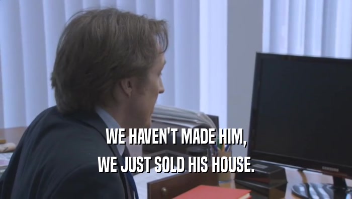 WE HAVEN'T MADE HIM, WE JUST SOLD HIS HOUSE. 