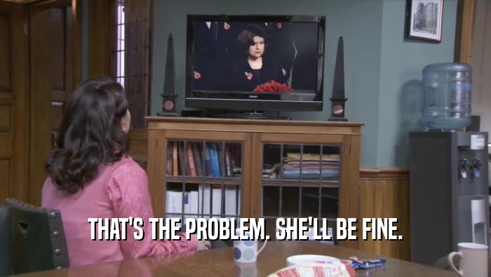 THAT'S THE PROBLEM. SHE'LL BE FINE.  