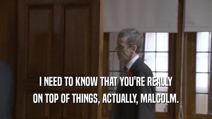 I NEED TO KNOW THAT YOU'RE REALLY ON TOP OF THINGS, ACTUALLY, MALCOLM. 