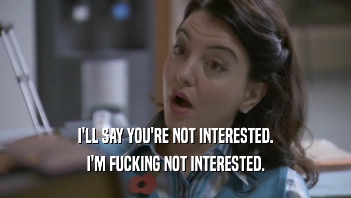 I'LL SAY YOU'RE NOT INTERESTED. I'M FUCKING NOT INTERESTED. 