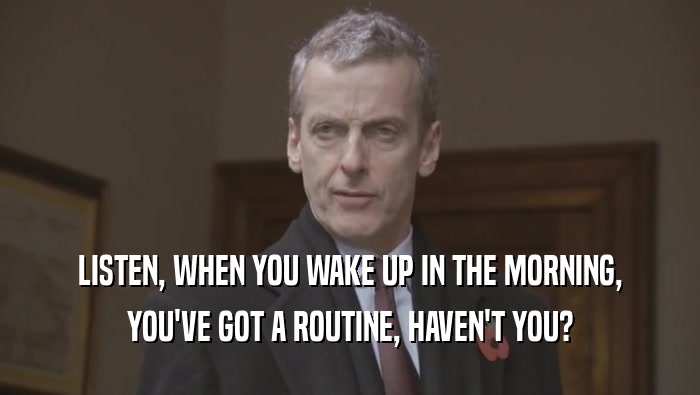 LISTEN, WHEN YOU WAKE UP IN THE MORNING, YOU'VE GOT A ROUTINE, HAVEN'T YOU? 