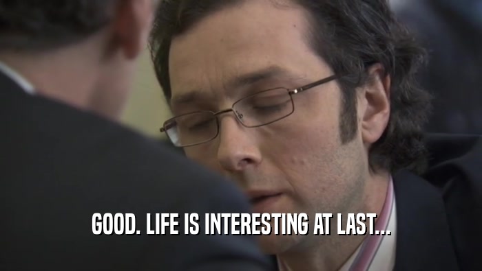 GOOD. LIFE IS INTERESTING AT LAST...  