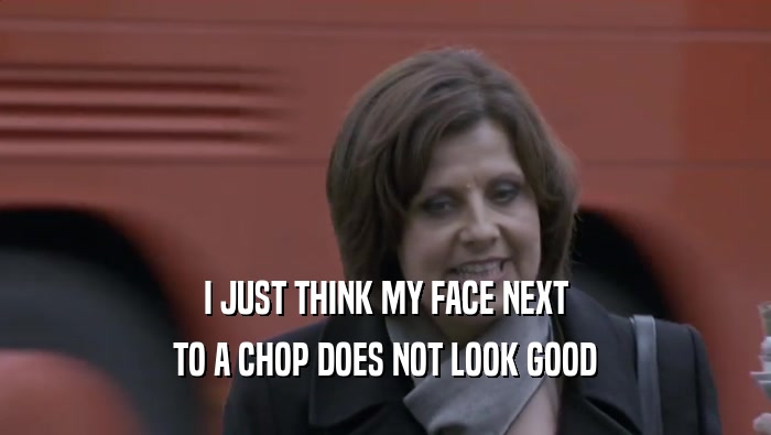 I JUST THINK MY FACE NEXT TO A CHOP DOES NOT LOOK GOOD 