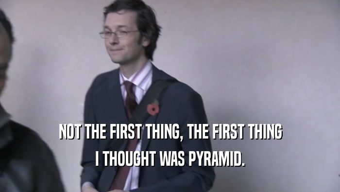 NOT THE FIRST THING, THE FIRST THING I THOUGHT WAS PYRAMID. 