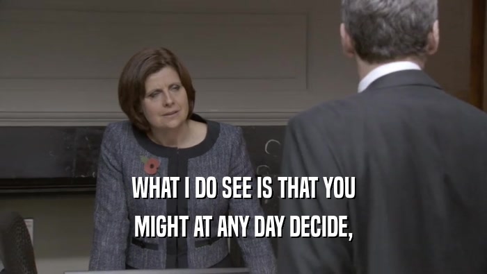 WHAT I DO SEE IS THAT YOU MIGHT AT ANY DAY DECIDE, 