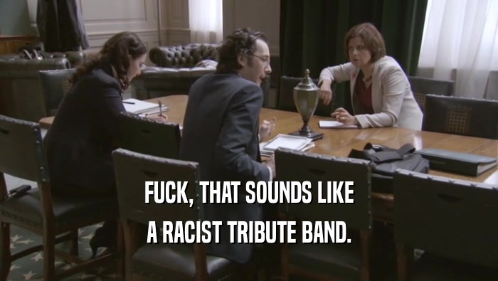 FUCK, THAT SOUNDS LIKE A RACIST TRIBUTE BAND. 