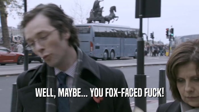 WELL, MAYBE... YOU FOX-FACED FUCK!  