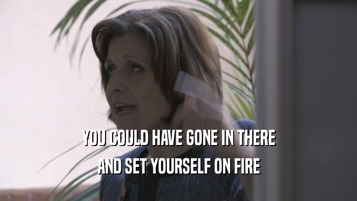 YOU COULD HAVE GONE IN THERE AND SET YOURSELF ON FIRE 
