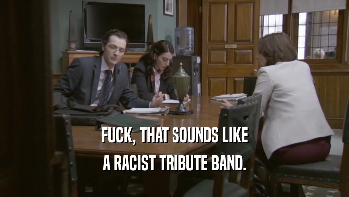 FUCK, THAT SOUNDS LIKE A RACIST TRIBUTE BAND. 