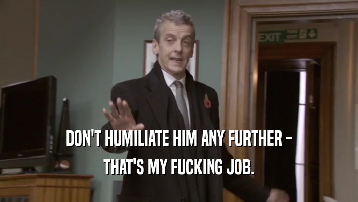 DON'T HUMILIATE HIM ANY FURTHER - THAT'S MY FUCKING JOB. 