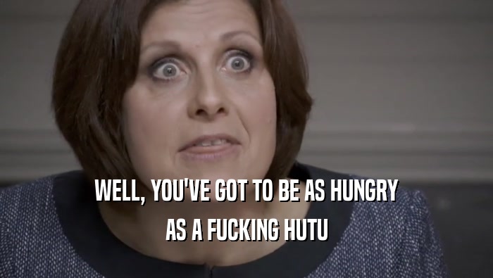 WELL, YOU'VE GOT TO BE AS HUNGRY AS A FUCKING HUTU 