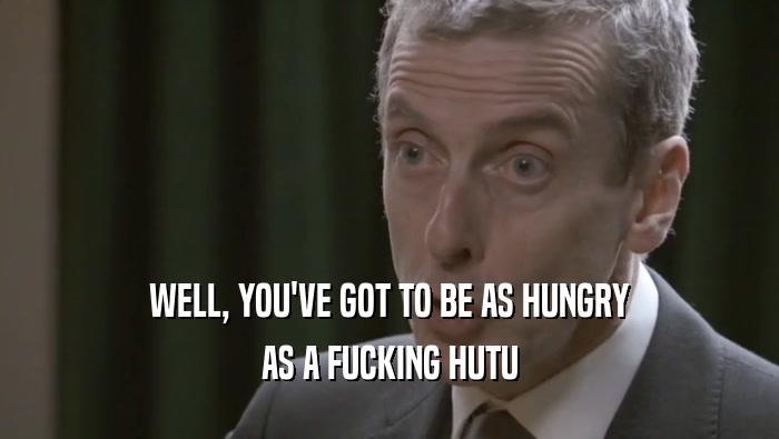 WELL, YOU'VE GOT TO BE AS HUNGRY AS A FUCKING HUTU 