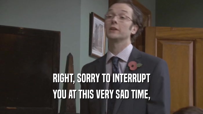 RIGHT, SORRY TO INTERRUPT YOU AT THIS VERY SAD TIME, 