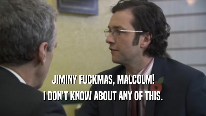 JIMINY FUCKMAS, MALCOLM! I DON'T KNOW ABOUT ANY OF THIS. 