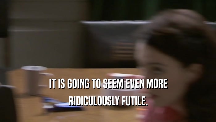 IT IS GOING TO SEEM EVEN MORE RIDICULOUSLY FUTILE. 