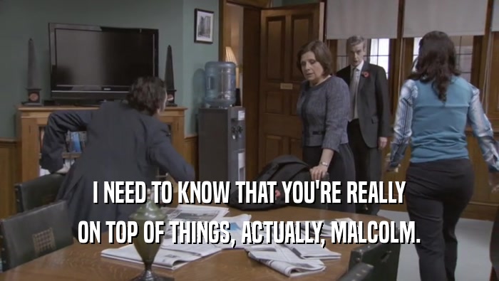 I NEED TO KNOW THAT YOU'RE REALLY ON TOP OF THINGS, ACTUALLY, MALCOLM. 