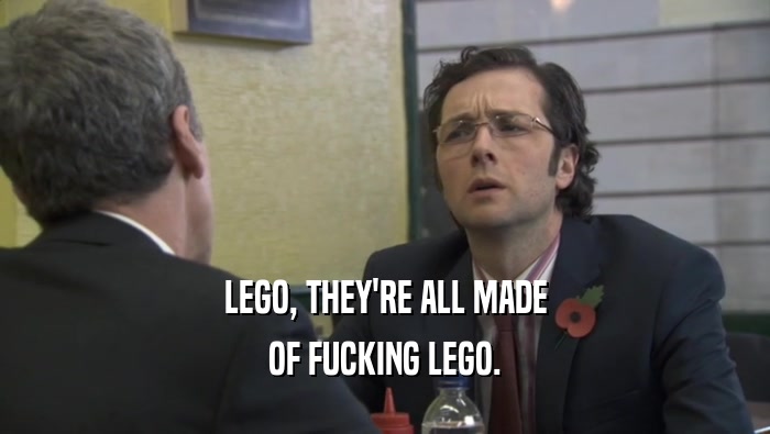 LEGO, THEY'RE ALL MADE OF FUCKING LEGO. 