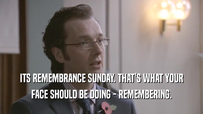 ITS REMEMBRANCE SUNDAY. THAT'S WHAT YOUR FACE SHOULD BE DOING - REMEMBERING. 
