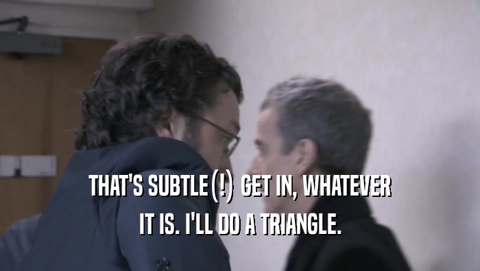 THAT'S SUBTLE(!) GET IN, WHATEVER IT IS. I'LL DO A TRIANGLE. 