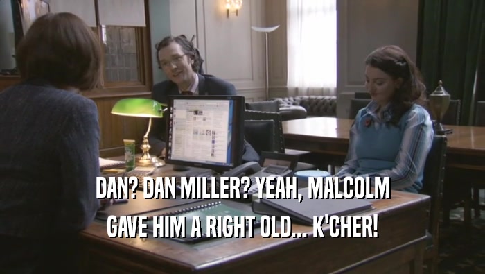 DAN? DAN MILLER? YEAH, MALCOLM GAVE HIM A RIGHT OLD... K'CHER! 