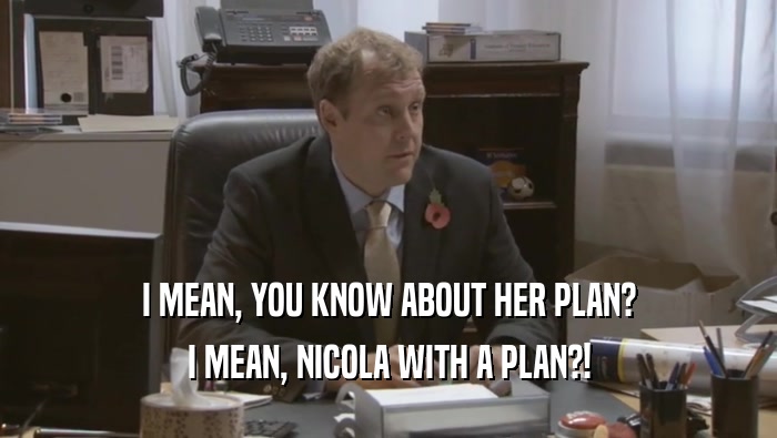 I MEAN, YOU KNOW ABOUT HER PLAN? I MEAN, NICOLA WITH A PLAN?! 