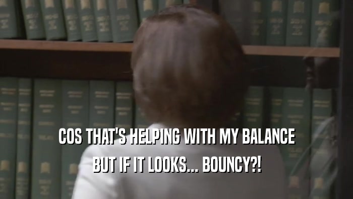 COS THAT'S HELPING WITH MY BALANCE BUT IF IT LOOKS... BOUNCY?! 