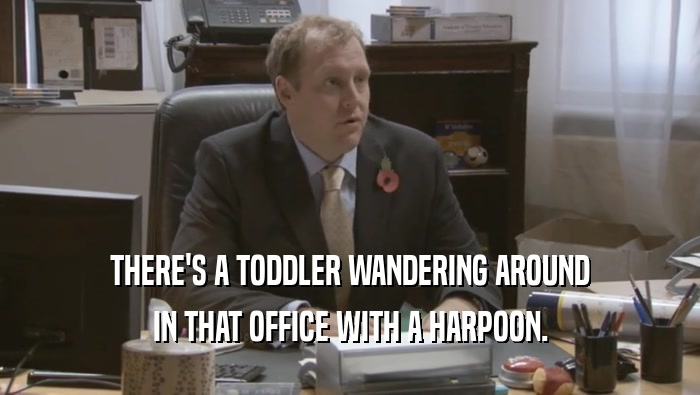 THERE'S A TODDLER WANDERING AROUND IN THAT OFFICE WITH A HARPOON. 