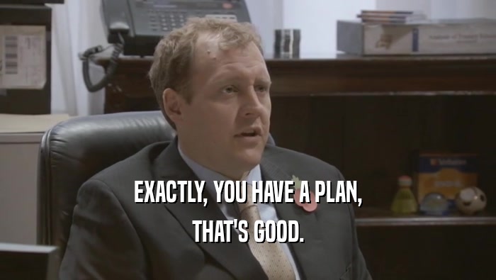 EXACTLY, YOU HAVE A PLAN, THAT'S GOOD. 