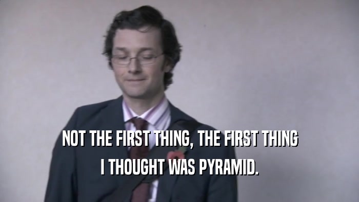 NOT THE FIRST THING, THE FIRST THING I THOUGHT WAS PYRAMID. 