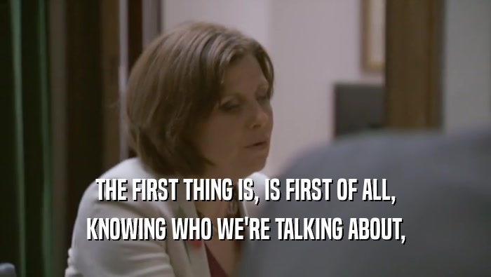 THE FIRST THING IS, IS FIRST OF ALL, KNOWING WHO WE'RE TALKING ABOUT, 