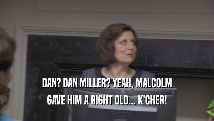 DAN? DAN MILLER? YEAH, MALCOLM GAVE HIM A RIGHT OLD... K'CHER! 