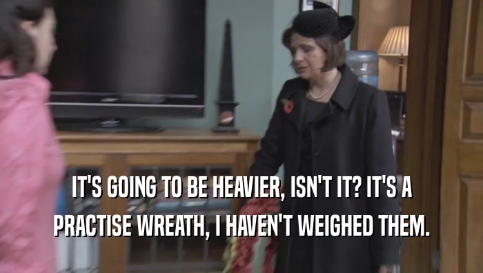 IT'S GOING TO BE HEAVIER, ISN'T IT? IT'S A PRACTISE WREATH, I HAVEN'T WEIGHED THEM. 