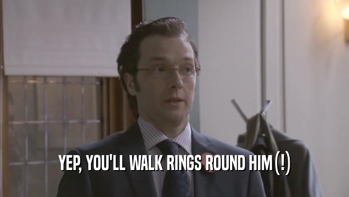 YEP, YOU'LL WALK RINGS ROUND HIM(!)  