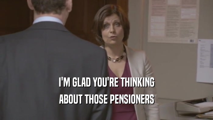I'M GLAD YOU'RE THINKING ABOUT THOSE PENSIONERS 