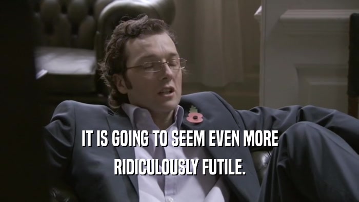 IT IS GOING TO SEEM EVEN MORE RIDICULOUSLY FUTILE. 
