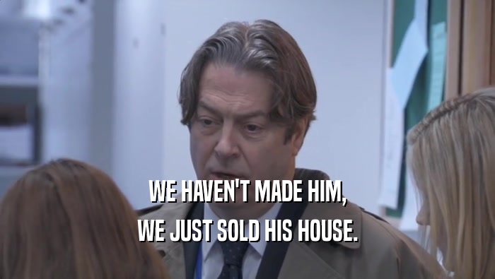 WE HAVEN'T MADE HIM, WE JUST SOLD HIS HOUSE. 