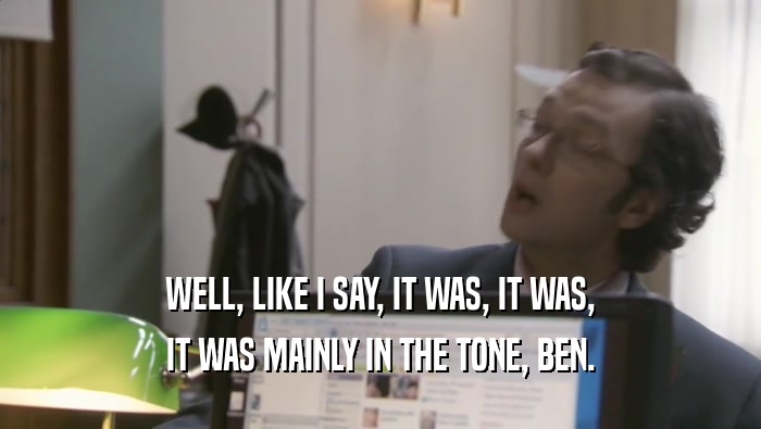 WELL, LIKE I SAY, IT WAS, IT WAS, IT WAS MAINLY IN THE TONE, BEN. 