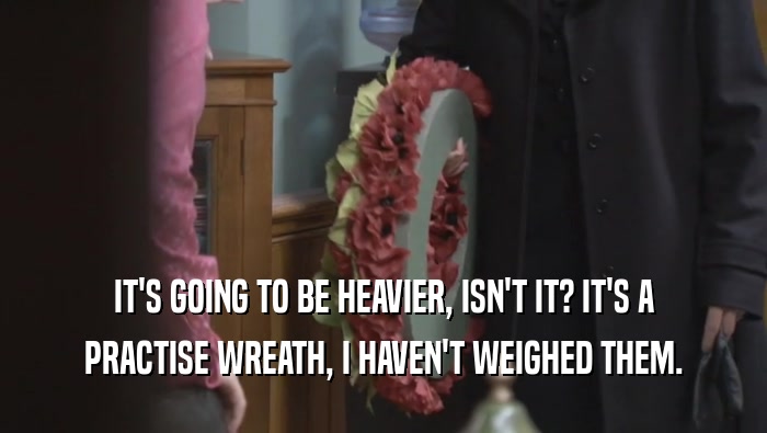 IT'S GOING TO BE HEAVIER, ISN'T IT? IT'S A PRACTISE WREATH, I HAVEN'T WEIGHED THEM. 