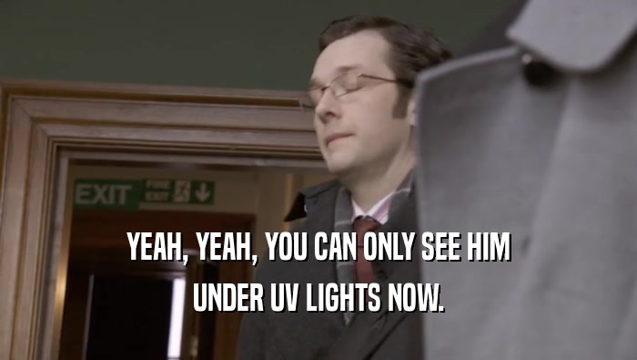 YEAH, YEAH, YOU CAN ONLY SEE HIM UNDER UV LIGHTS NOW. 